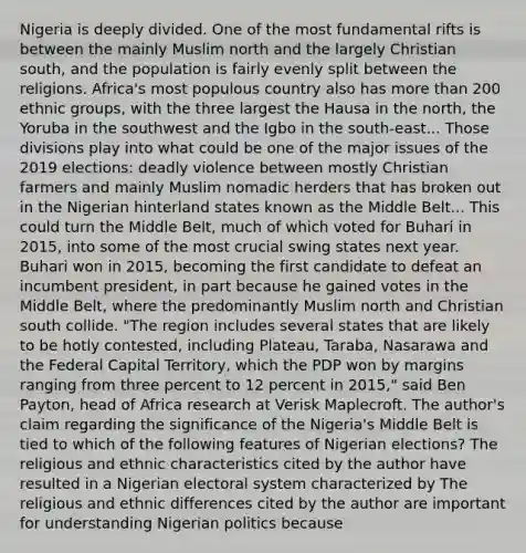 Nigeria is deeply divided. One of the most fundamental rifts is between the mainly Muslim north and the largely Christian south, and the population is fairly evenly split between the religions. Africa's most populous country also has <a href='https://www.questionai.com/knowledge/keWHlEPx42-more-than' class='anchor-knowledge'>more than</a> 200 ethnic groups, with the three largest the Hausa in the north, the Yoruba in the southwest and the Igbo in the south-east... Those divisions play into what could be one of the major issues of the 2019 elections: deadly violence between mostly Christian farmers and mainly Muslim nomadic herders that has broken out in the Nigerian hinterland states known as the Middle Belt... This could turn the Middle Belt, much of which voted for Buhari in 2015, into some of the most crucial swing states next year. Buhari won in 2015, becoming the first candidate to defeat an incumbent president, in part because he gained votes in the Middle Belt, where the predominantly Muslim north and Christian south collide. "The region includes several states that are likely to be hotly contested, including Plateau, Taraba, Nasarawa and the Federal Capital Territory, which the PDP won by margins ranging from three percent to 12 percent in 2015," said Ben Payton, head of Africa research at Verisk Maplecroft. The author's claim regarding the significance of the Nigeria's Middle Belt is tied to which of the following features of Nigerian elections? The religious and ethnic characteristics cited by the author have resulted in a Nigerian electoral system characterized by The religious and ethnic differences cited by the author are important for understanding Nigerian politics because