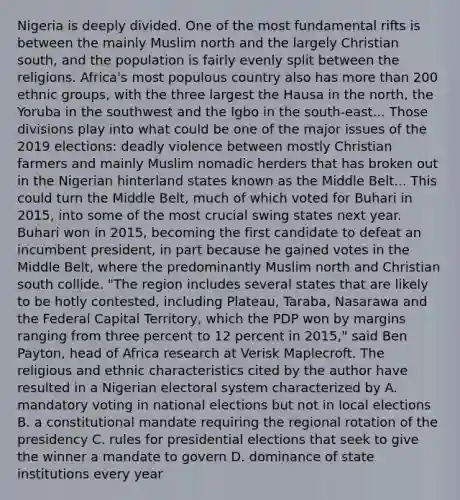 Nigeria is deeply divided. One of the most fundamental rifts is between the mainly Muslim north and the largely Christian south, and the population is fairly evenly split between the religions. Africa's most populous country also has more than 200 ethnic groups, with the three largest the Hausa in the north, the Yoruba in the southwest and the Igbo in the south-east... Those divisions play into what could be one of the major issues of the 2019 elections: deadly violence between mostly Christian farmers and mainly Muslim nomadic herders that has broken out in the Nigerian hinterland states known as the Middle Belt... This could turn the Middle Belt, much of which voted for Buhari in 2015, into some of the most crucial swing states next year. Buhari won in 2015, becoming the first candidate to defeat an incumbent president, in part because he gained votes in the Middle Belt, where the predominantly Muslim north and Christian south collide. "The region includes several states that are likely to be hotly contested, including Plateau, Taraba, Nasarawa and the Federal Capital Territory, which the PDP won by margins ranging from three percent to 12 percent in 2015," said Ben Payton, head of Africa research at Verisk Maplecroft. The religious and ethnic characteristics cited by the author have resulted in a Nigerian electoral system characterized by A. mandatory voting in national elections but not in local elections B. a constitutional mandate requiring the regional rotation of the presidency C. rules for presidential elections that seek to give the winner a mandate to govern D. dominance of state institutions every year