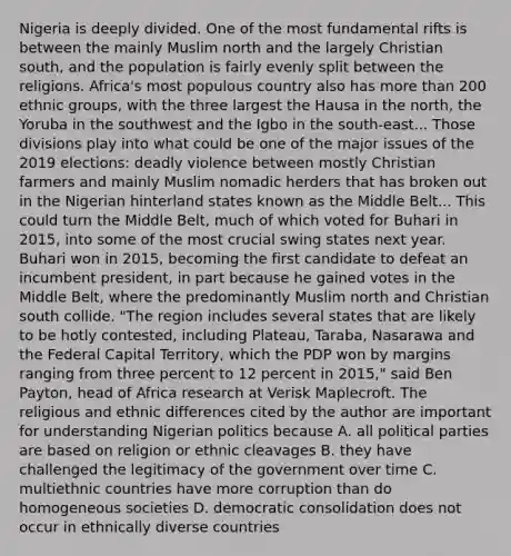 Nigeria is deeply divided. One of the most fundamental rifts is between the mainly Muslim north and the largely Christian south, and the population is fairly evenly split between the religions. Africa's most populous country also has more than 200 ethnic groups, with the three largest the Hausa in the north, the Yoruba in the southwest and the Igbo in the south-east... Those divisions play into what could be one of the major issues of the 2019 elections: deadly violence between mostly Christian farmers and mainly Muslim nomadic herders that has broken out in the Nigerian hinterland states known as the Middle Belt... This could turn the Middle Belt, much of which voted for Buhari in 2015, into some of the most crucial swing states next year. Buhari won in 2015, becoming the first candidate to defeat an incumbent president, in part because he gained votes in the Middle Belt, where the predominantly Muslim north and Christian south collide. "The region includes several states that are likely to be hotly contested, including Plateau, Taraba, Nasarawa and the Federal Capital Territory, which the PDP won by margins ranging from three percent to 12 percent in 2015," said Ben Payton, head of Africa research at Verisk Maplecroft. The religious and ethnic differences cited by the author are important for understanding Nigerian politics because A. all political parties are based on religion or ethnic cleavages B. they have challenged the legitimacy of the government over time C. multiethnic countries have more corruption than do homogeneous societies D. democratic consolidation does not occur in ethnically diverse countries