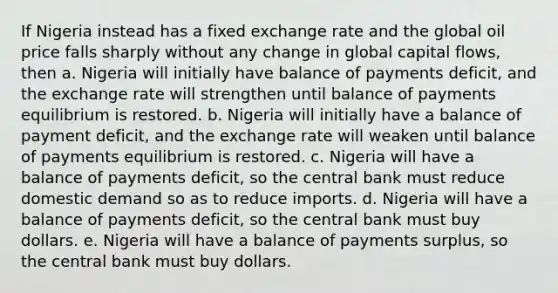 If Nigeria instead has a fixed <a href='https://www.questionai.com/knowledge/k77cG4hXWk-exchange-rate' class='anchor-knowledge'>exchange rate</a> and the global oil price falls sharply without any change in global capital flows, then a. Nigeria will initially have balance of payments deficit, and the exchange rate will strengthen until balance of payments equilibrium is restored. b. Nigeria will initially have a balance of payment deficit, and the exchange rate will weaken until balance of payments equilibrium is restored. c. Nigeria will have a balance of payments deficit, so the central bank must reduce domestic demand so as to reduce imports. d. Nigeria will have a balance of payments deficit, so the central bank must buy dollars. e. Nigeria will have a balance of payments surplus, so the central bank must buy dollars.