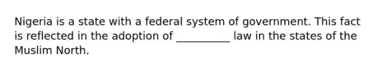 Nigeria is a state with a federal system of government. This fact is reflected in the adoption of __________ law in the states of the Muslim North.