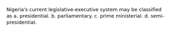 Nigeria's current legislative-executive system may be classified as a. presidential. b. parliamentary. c. prime ministerial. d. semi-presidential.