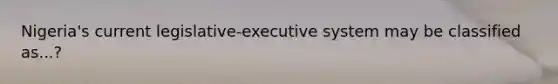 Nigeria's current legislative-executive system may be classified as...?