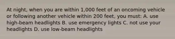 At night, when you are within 1,000 feet of an oncoming vehicle or following another vehicle within 200 feet, you must: A. use high-beam headlights B. use emergency lights C. not use your headlights D. use low-beam headlights