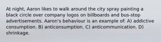 At night, Aaron likes to walk around the city spray painting a black circle over company logos on billboards and bus-stop advertisements. Aaron's behaviour is an example of: A) addictive consumption. B) anticonsumption. C) anticommunication. D) shrinkage.