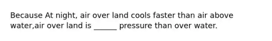 Because At night, air over land cools faster than air above water,air over land is ______ pressure than over water.