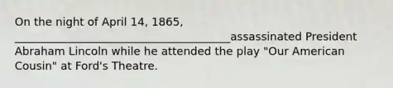 On the night of April 14, 1865, _______________________________________assassinated President Abraham Lincoln while he attended the play "Our American Cousin" at Ford's Theatre.