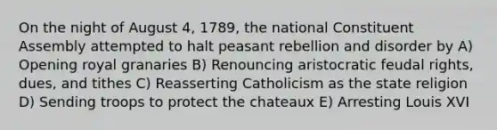 On the night of August 4, 1789, the national Constituent Assembly attempted to halt peasant rebellion and disorder by A) Opening royal granaries B) Renouncing aristocratic feudal rights, dues, and tithes C) Reasserting Catholicism as the state religion D) Sending troops to protect the chateaux E) Arresting Louis XVI