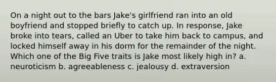 On a night out to the bars Jake's girlfriend ran into an old boyfriend and stopped briefly to catch up. In response, Jake broke into tears, called an Uber to take him back to campus, and locked himself away in his dorm for the remainder of the night. Which one of the Big Five traits is Jake most likely high in? a. neuroticism b. agreeableness c. jealousy d. extraversion