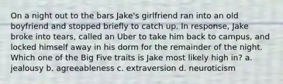 On a night out to the bars Jake's girlfriend ran into an old boyfriend and stopped briefly to catch up. In response, Jake broke into tears, called an Uber to take him back to campus, and locked himself away in his dorm for the remainder of the night. Which one of the Big Five traits is Jake most likely high in? a. jealousy b. agreeableness c. extraversion d. neuroticism