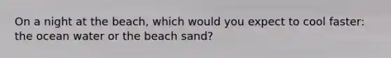 On a night at the beach, which would you expect to cool faster: the ocean water or the beach sand?