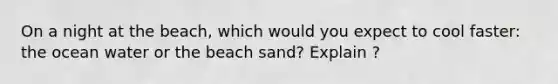 On a night at the beach, which would you expect to cool faster: the ocean water or the beach sand? Explain ?