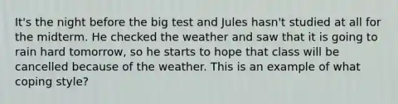 It's the night before the big test and Jules hasn't studied at all for the midterm. He checked the weather and saw that it is going to rain hard tomorrow, so he starts to hope that class will be cancelled because of the weather. This is an example of what coping style?