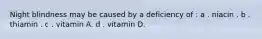 Night blindness may be caused by a deficiency of : a . niacin . b . thiamin . c . vitamin A. d . vitamin D.