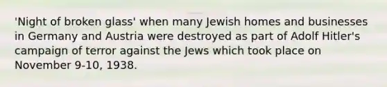 'Night of broken glass' when many Jewish homes and businesses in Germany and Austria were destroyed as part of Adolf Hitler's campaign of terror against the Jews which took place on November 9-10, 1938.