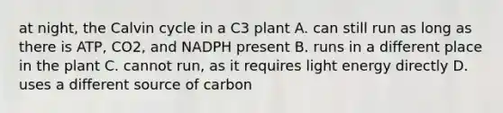 at night, the Calvin cycle in a C3 plant A. can still run as long as there is ATP, CO2, and NADPH present B. runs in a different place in the plant C. cannot run, as it requires light energy directly D. uses a different source of carbon