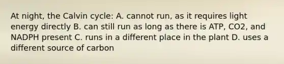 At night, the Calvin cycle: A. cannot run, as it requires light energy directly B. can still run as long as there is ATP, CO2, and NADPH present C. runs in a different place in the plant D. uses a different source of carbon