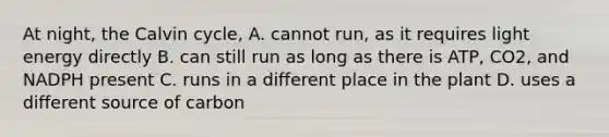 At night, the Calvin cycle, A. cannot run, as it requires light energy directly B. can still run as long as there is ATP, CO2, and NADPH present C. runs in a different place in the plant D. uses a different source of carbon