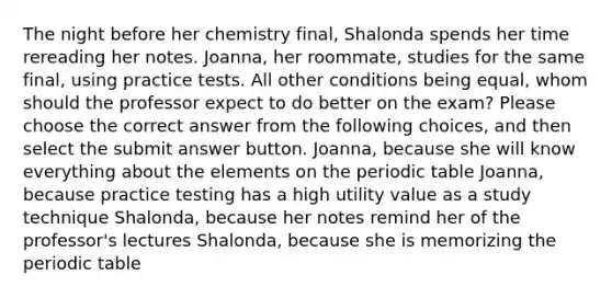 The night before her chemistry final, Shalonda spends her time rereading her notes. Joanna, her roommate, studies for the same final, using practice tests. All other conditions being equal, whom should the professor expect to do better on the exam? Please choose the correct answer from the following choices, and then select the submit answer button. Joanna, because she will know everything about the elements on the periodic table Joanna, because practice testing has a high utility value as a study technique Shalonda, because her notes remind her of the professor's lectures Shalonda, because she is memorizing the periodic table