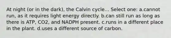 At night (or in the dark), the Calvin cycle... Select one: a.cannot run, as it requires light energy directly. b.can still run as long as there is ATP, CO2, and NADPH present. c.runs in a different place in the plant. d.uses a different source of carbon.