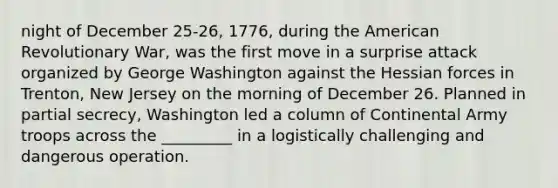 night of December 25-26, 1776, during the American Revolutionary War, was the first move in a surprise attack organized by George Washington against the Hessian forces in Trenton, New Jersey on the morning of December 26. Planned in partial secrecy, Washington led a column of Continental Army troops across the _________ in a logistically challenging and dangerous operation.