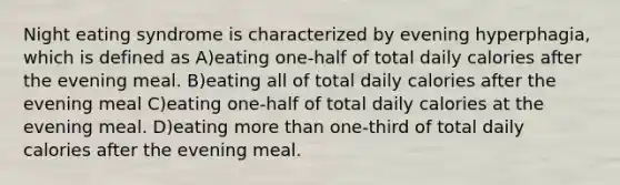 Night eating syndrome is characterized by evening hyperphagia, which is defined as A)eating one-half of total daily calories after the evening meal. B)eating all of total daily calories after the evening meal C)eating one-half of total daily calories at the evening meal. D)eating more than one-third of total daily calories after the evening meal.