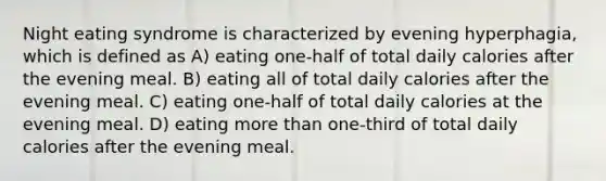 Night eating syndrome is characterized by evening hyperphagia, which is defined as A) eating one-half of total daily calories after the evening meal. B) eating all of total daily calories after the evening meal. C) eating one-half of total daily calories at the evening meal. D) eating <a href='https://www.questionai.com/knowledge/keWHlEPx42-more-than' class='anchor-knowledge'>more than</a> one-third of total daily calories after the evening meal.