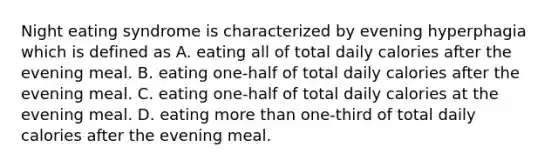 Night eating syndrome is characterized by evening hyperphagia which is defined as A. eating all of total daily calories after the evening meal. B. eating one-half of total daily calories after the evening meal. C. eating one-half of total daily calories at the evening meal. D. eating more than one-third of total daily calories after the evening meal.