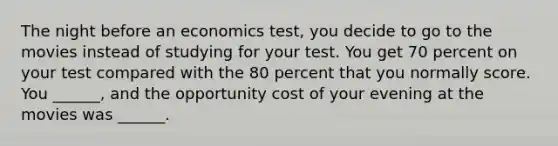 The night before an economics ​test, you decide to go to the movies instead of studying for your test. You get 70 percent on your test compared with the 80 percent that you normally score. You​ ______, and the opportunity cost of your evening at the movies was​ ______.