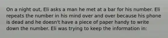 On a night out, Eli asks a man he met at a bar for his number. Eli repeats the number in his mind over and over because his phone is dead and he doesn't have a piece of paper handy to write down the number. Eli was trying to keep the information in: