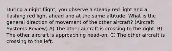 During a night flight, you observe a steady red light and a flashing red light ahead and at the same altitude. What is the general direction of movement of the other aircraft? (Aircraft Systems Review) A) The other aircraft is crossing to the right. B) The other aircraft is approaching head-on. C) The other aircraft is crossing to the left.
