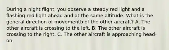 During a night flight, you observe a steady red light and a flashing red light ahead and at the same altitude. What is the general direction of movementb of the other aircraft? A. The other aircraft is crossing to the left. B. The other aircraft is crossing to the right. C. The other aircraft is approaching head-on.