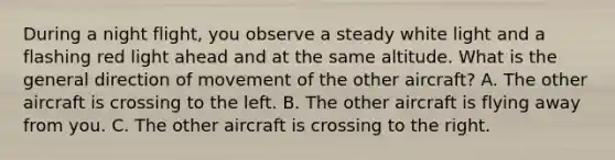 During a night flight, you observe a steady white light and a flashing red light ahead and at the same altitude. What is the general direction of movement of the other aircraft? A. The other aircraft is crossing to the left. B. The other aircraft is flying away from you. C. The other aircraft is crossing to the right.