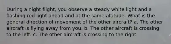 During a night flight, you observe a steady white light and a flashing red light ahead and at the same altitude. What is the general direction of movement of the other aircraft? a. The other aircraft is flying away from you. b. The other aircraft is crossing to the left. c. The other aircraft is crossing to the right.