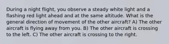 During a night flight, you observe a steady white light and a flashing red light ahead and at the same altitude. What is the general direction of movement of the other aircraft? A) The other aircraft is flying away from you. B) The other aircraft is crossing to the left. C) The other aircraft is crossing to the right.