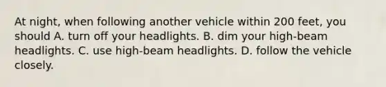 At night, when following another vehicle within 200 feet, you should A. turn off your headlights. B. dim your high-beam headlights. C. use high-beam headlights. D. follow the vehicle closely.