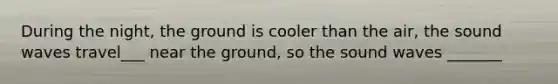 During the night, the ground is cooler than the air, the sound waves travel___ near the ground, so the sound waves _______