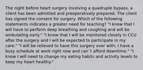 The night before heart surgery involving a quadruple bypass, a client has been admitted and preoperatively prepared. The client has signed the consent for surgery. Which of the following statements indicates a greater need for teaching? "I know that I will have to perform deep breathing and coughing and will be ambulating early." "I know that I will be monitored closely in CCU after the surgery and I will be expected to participate in my care." "I will be relieved to have this surgery over with; I have a busy schedule at work right now and can`t afford downtime." "I know I will need to change my eating habits and activity levels to keep my heart healthy."