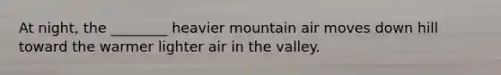 At night, the ________ heavier mountain air moves down hill toward the warmer lighter air in the valley.