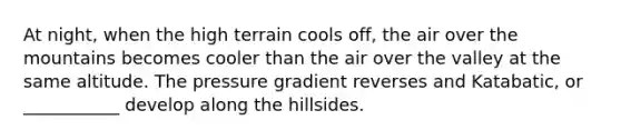 At night, when the high terrain cools off, the air over the mountains becomes cooler than the air over the valley at the same altitude. The pressure gradient reverses and Katabatic, or ___________ develop along the hillsides.