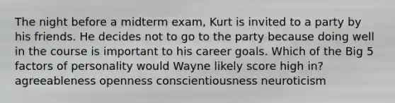 The night before a midterm exam, Kurt is invited to a party by his friends. He decides not to go to the party because doing well in the course is important to his career goals. Which of the Big 5 factors of personality would Wayne likely score high in? agreeableness openness conscientiousness neuroticism