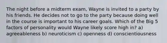 The night before a midterm exam, Wayne is invited to a party by his friends. He decides not to go to the party because doing well in the course is important to his career goals. Which of the Big 5 factors of personality would Wayne likely score high in? a) agreeableness b) neuroticism c) openness d) conscientiousness