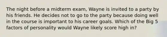 The night before a midterm exam, Wayne is invited to a party by his friends. He decides not to go to the party because doing well in the course is important to his career goals. Which of the Big 5 factors of personality would Wayne likely score high in?