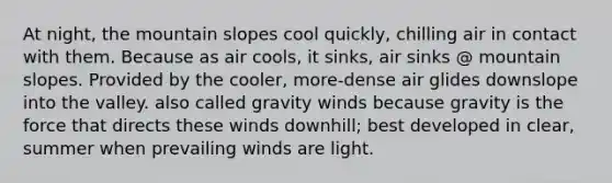 At night, the mountain slopes cool quickly, chilling air in contact with them. Because as air cools, it sinks, air sinks @ mountain slopes. Provided by the cooler, more-dense air glides downslope into the valley. also called gravity winds because gravity is the force that directs these winds downhill; best developed in clear, summer when prevailing winds are light.