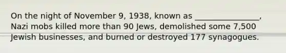 On the night of November 9, 1938, known as ________________, Nazi mobs killed more than 90 Jews, demolished some 7,500 Jewish businesses, and burned or destroyed 177 synagogues.