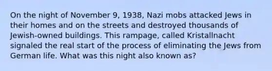 On the night of November 9, 1938, Nazi mobs attacked Jews in their homes and on the streets and destroyed thousands of Jewish-owned buildings. This rampage, called Kristallnacht signaled the real start of the process of eliminating the Jews from German life. What was this night also known as?