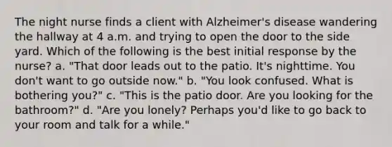 The night nurse finds a client with Alzheimer's disease wandering the hallway at 4 a.m. and trying to open the door to the side yard. Which of the following is the best initial response by the nurse? a. "That door leads out to the patio. It's nighttime. You don't want to go outside now." b. "You look confused. What is bothering you?" c. "This is the patio door. Are you looking for the bathroom?" d. "Are you lonely? Perhaps you'd like to go back to your room and talk for a while."