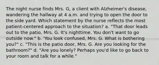 The night nurse finds Mrs. G, a client with Alzheimer's disease, wandering the hallway at 4 a.m. and trying to open the door to the side yard. Which statement by the nurse reflects the most patient-centered approach to the situation? a. "That door leads out to the patio, Mrs. G. It's nighttime. You don't want to go outside now." b. 'You look confused, Mrs. G. What is bothering you?" c. "This is the patio door, Mrs. G. Are you looking for the bathroom?" d. "Are you lonely? Perhaps you'd like to go back to your room and talk for a while."