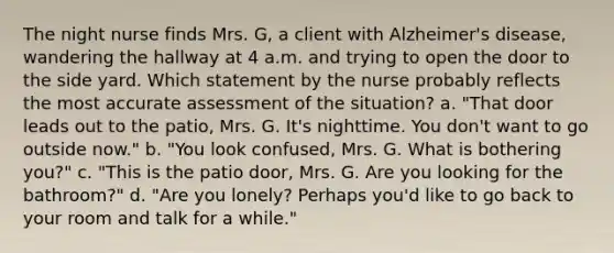 The night nurse finds Mrs. G, a client with Alzheimer's disease, wandering the hallway at 4 a.m. and trying to open the door to the side yard. Which statement by the nurse probably reflects the most accurate assessment of the situation? a. "That door leads out to the patio, Mrs. G. It's nighttime. You don't want to go outside now." b. "You look confused, Mrs. G. What is bothering you?" c. "This is the patio door, Mrs. G. Are you looking for the bathroom?" d. "Are you lonely? Perhaps you'd like to go back to your room and talk for a while."