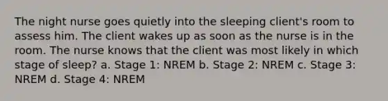 The night nurse goes quietly into the sleeping client's room to assess him. The client wakes up as soon as the nurse is in the room. The nurse knows that the client was most likely in which stage of sleep? a. Stage 1: NREM b. Stage 2: NREM c. Stage 3: NREM d. Stage 4: NREM